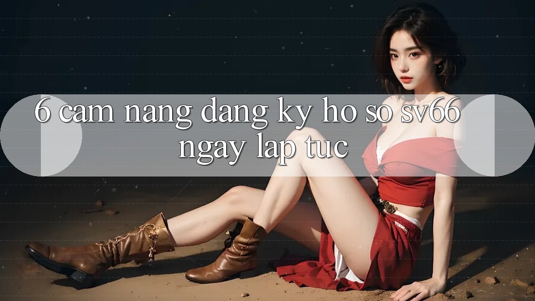 6. Cẩm nang Đăng Ký Hồ sơ SV66 Ngay lập tức