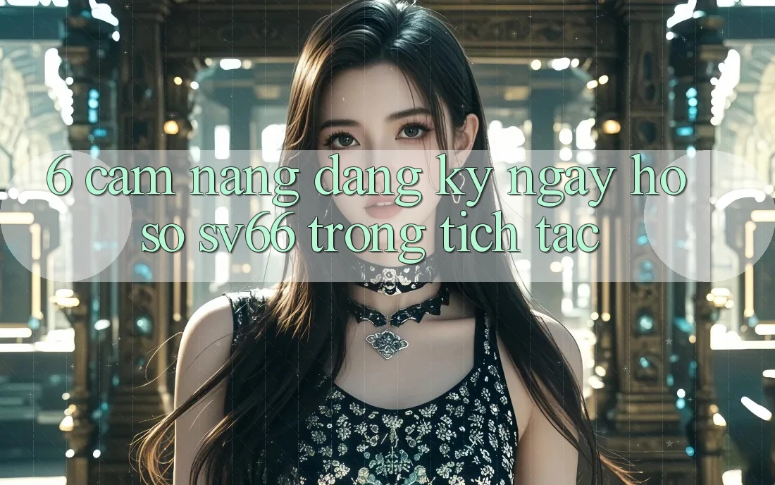 6. Cẩm nang Đăng ký ngay Hồ sơ SV66 Trong tích tắc 6. Cẩm nang Đăng ký ngay Hồ sơ SV66 Trong tích tắc