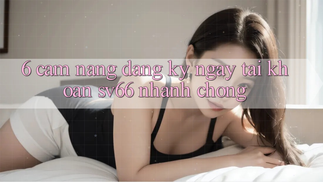 6. Cẩm nang Đăng ký ngay Tài Khoản SV66 Nhanh Chóng