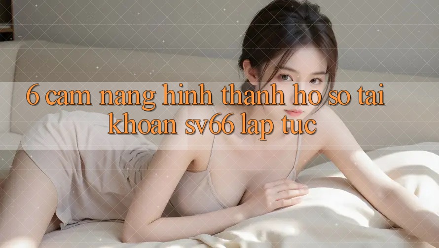 6. Cẩm nang Hình thành hồ sơ Tài Khoản SV66 Lập tức