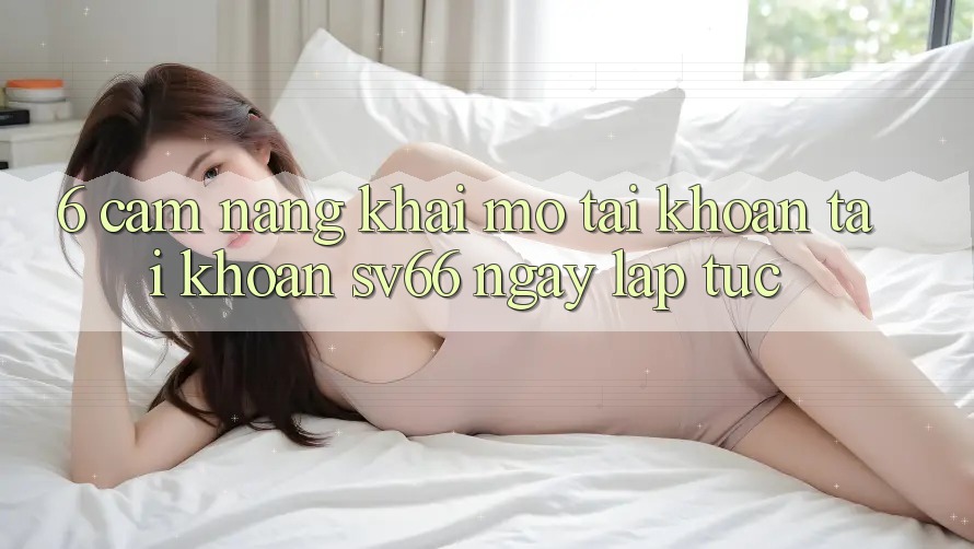 6. Cẩm nang Khai mở tài khoản Tài Khoản SV66 Ngay lập tức