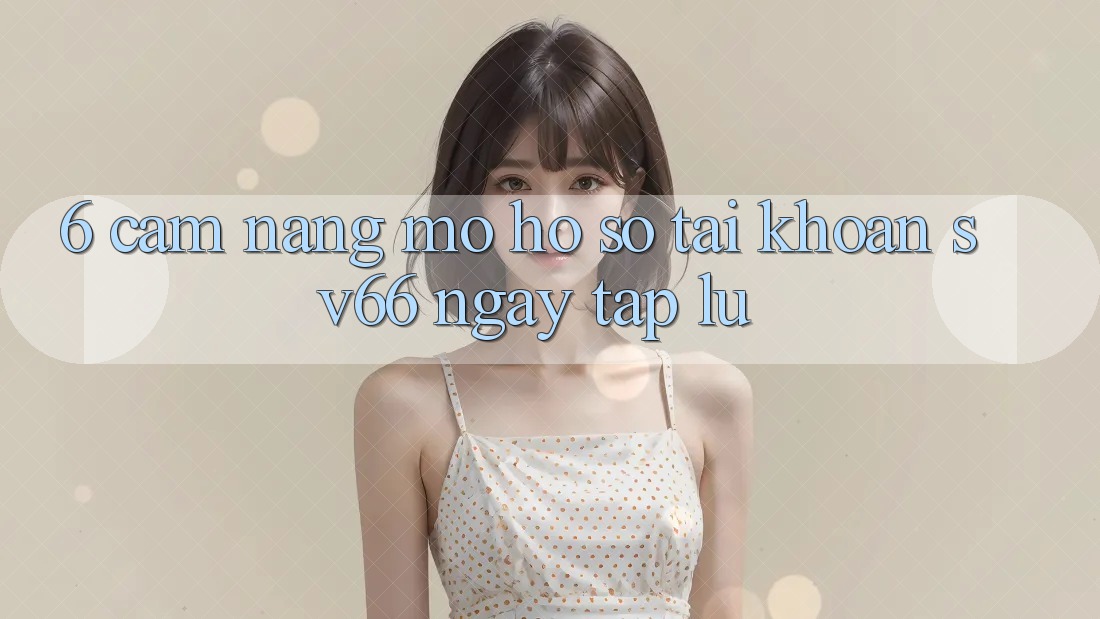 6. Cẩm nang Mở hồ sơ Tài Khoản SV66 Ngay tắp lự