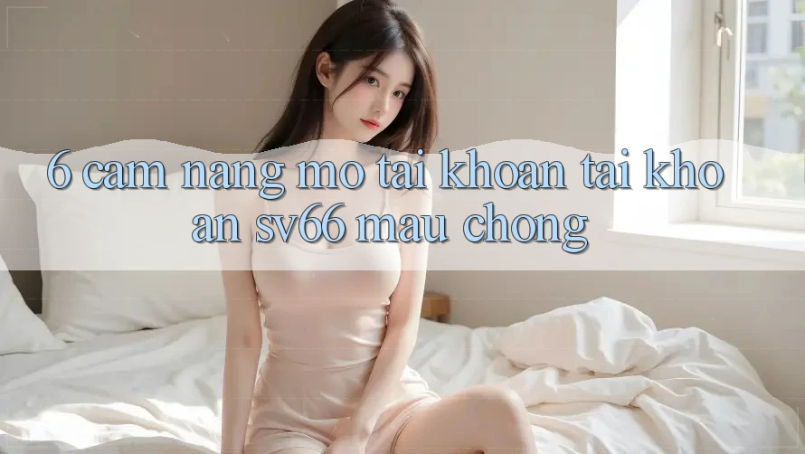 6. Cẩm nang Mở tài khoản Tài Khoản SV66 Mau Chóng