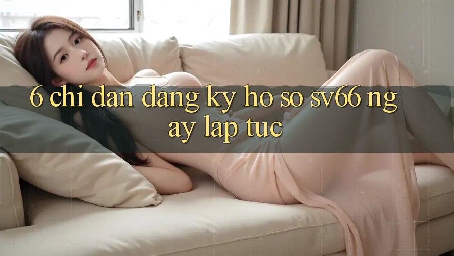 6. Chỉ dẫn Đăng Ký Hồ sơ SV66 Ngay lập tức