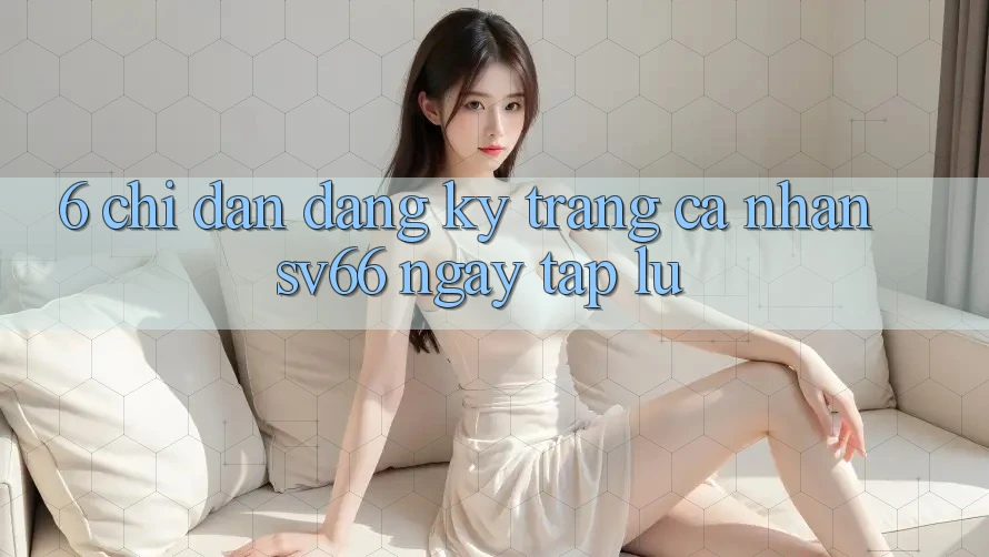 6. Chỉ dẫn Đăng ký Trang cá nhân SV66 Ngay tắp lự 6. Chỉ dẫn Đăng ký Trang cá nhân SV66 Ngay tắp lự