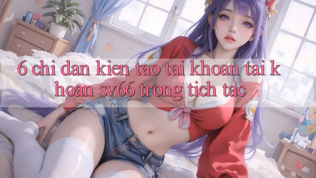 6. Chỉ dẫn Kiến tạo tài khoản Tài Khoản SV66 Trong tích tắc