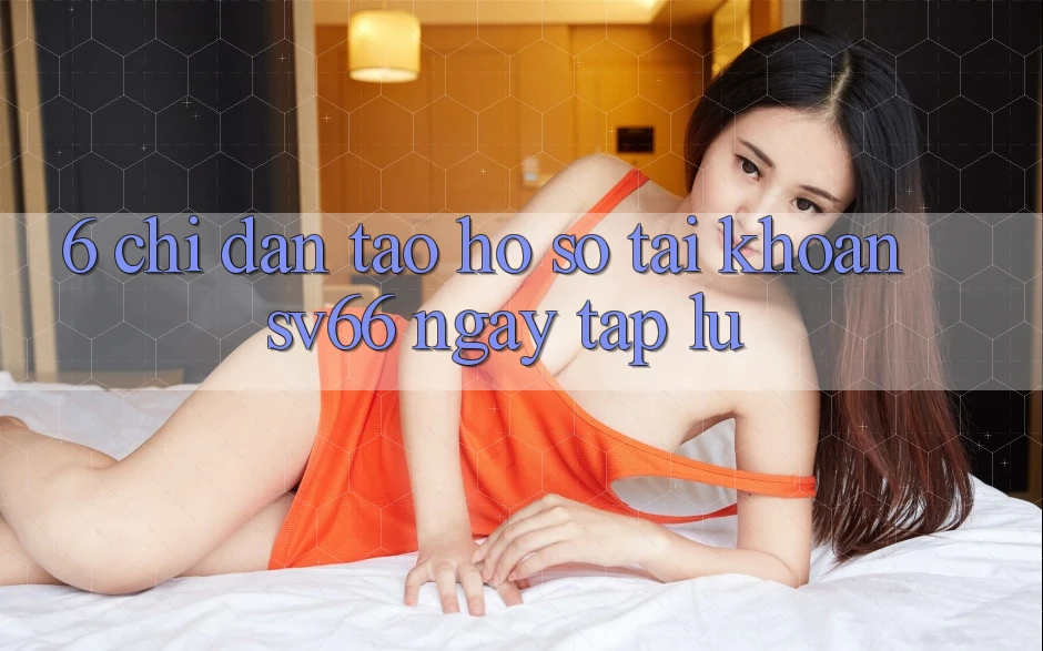 6. Chỉ dẫn Tạo hồ sơ Tài Khoản SV66 Ngay tắp lự