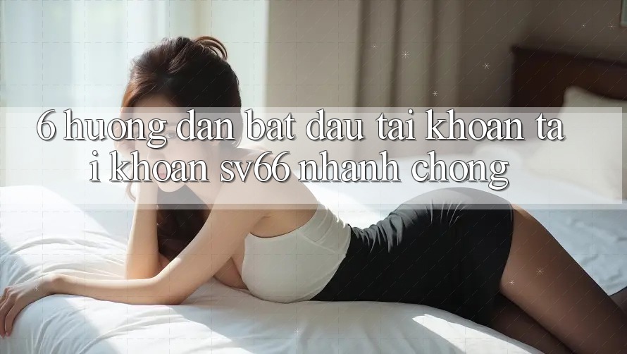6. Hướng Dẫn Bắt đầu tài khoản Tài Khoản SV66 Nhanh Chóng