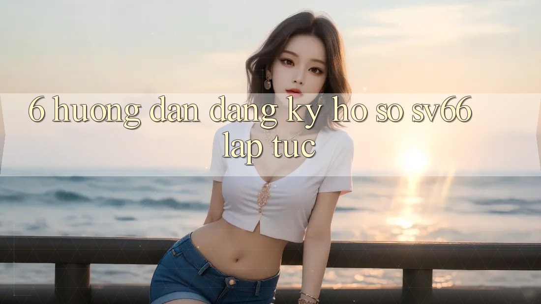 6. Hướng Dẫn Đăng Ký Hồ sơ SV66 Lập tức 6. Hướng Dẫn Đăng Ký Hồ sơ SV66 Lập tức