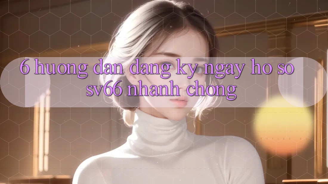 6. Hướng dẫn Đăng ký ngay Hồ sơ SV66 Nhanh Chóng