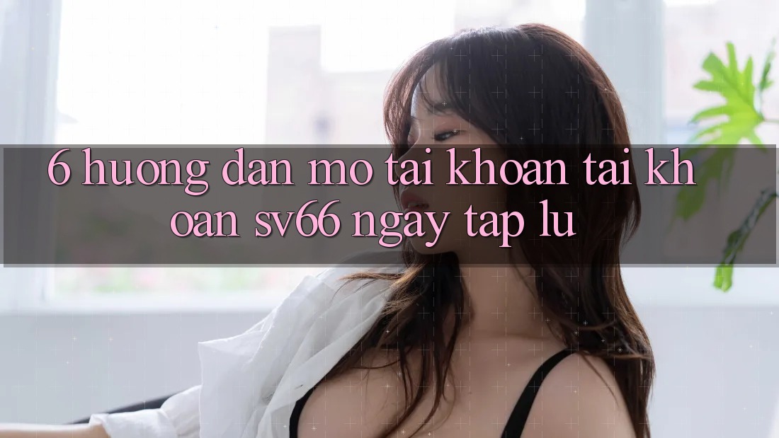 6. Hướng Dẫn Mở tài khoản Tài Khoản SV66 Ngay tắp lự 6. Hướng Dẫn Mở tài khoản Tài Khoản SV66 Ngay tắp lự