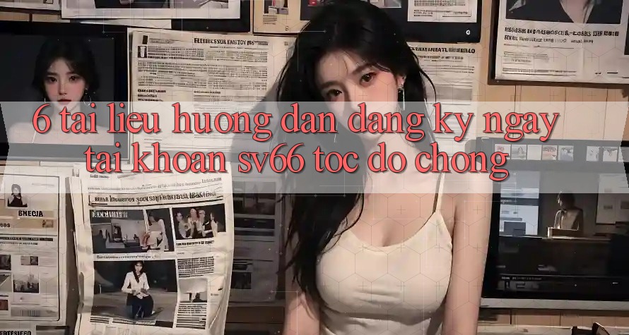 6. Tài liệu hướng dẫn Đăng ký ngay Tài Khoản SV66 Tốc độ chóng