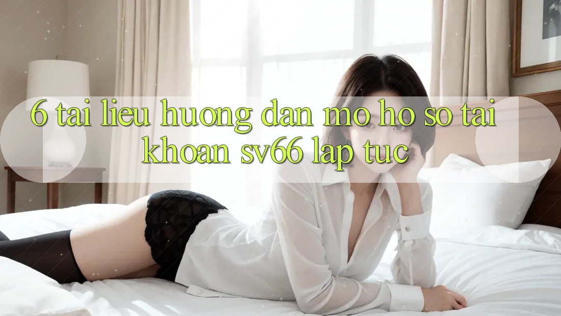 6. Tài liệu hướng dẫn Mở hồ sơ Tài Khoản SV66 Lập tức