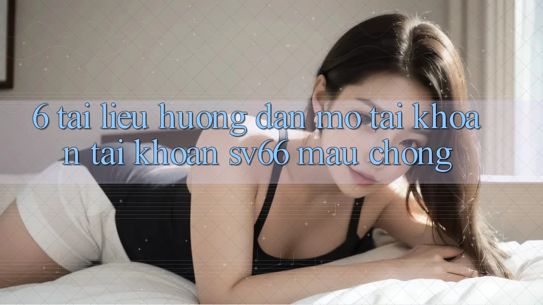 6. Tài liệu hướng dẫn Mở tài khoản Tài Khoản SV66 Mau Chóng