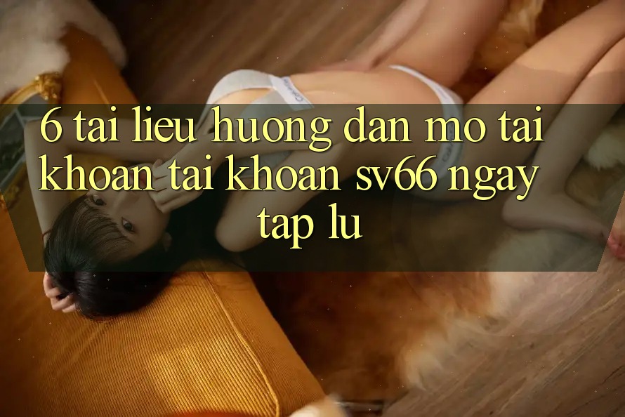 6. Tài liệu hướng dẫn Mở tài khoản Tài Khoản SV66 Ngay tắp lự