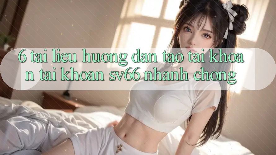 6. Tài liệu hướng dẫn Tạo tài khoản Tài Khoản SV66 Nhanh Chóng