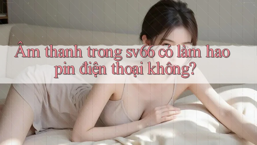 Âm thanh trong sv66 có làm hao pin điện thoại không?