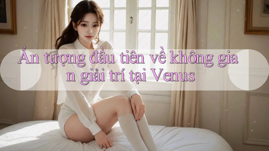 Ấn tượng đầu tiên về không gian giải trí tại Venus