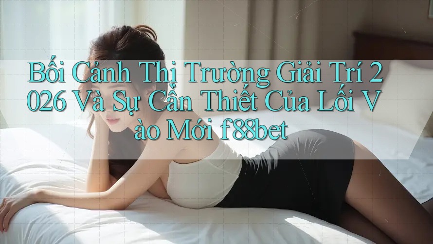 Bối Cảnh Thị Trường Giải Trí 2026 Và Sự Cần Thiết Của Lối Vào Mới f88bet