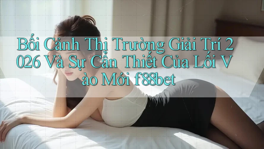 Bối Cảnh Thị Trường Giải Trí 2026 Và Sự Cần Thiết Của Lối Vào Mới f88bet