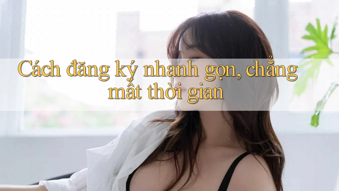 Cách đăng ký nhanh gọn, chẳng mất thời gian