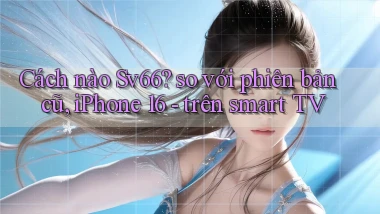 Cách nào Sv66 so với phiên bản cũ, iPhone 16   trên smart TV