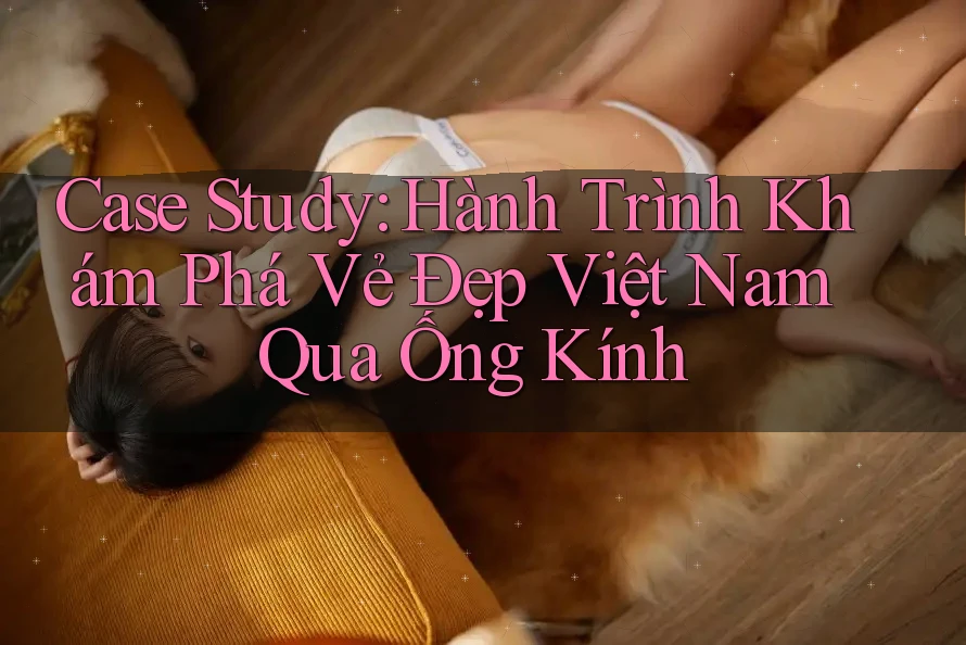 Case Study: Hành Trình Khám Phá Vẻ Đẹp Việt Nam Qua Ống Kính