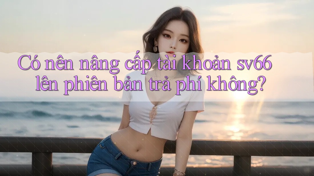 Có nên nâng cấp tài khoản sv66 lên phiên bản trả phí không?