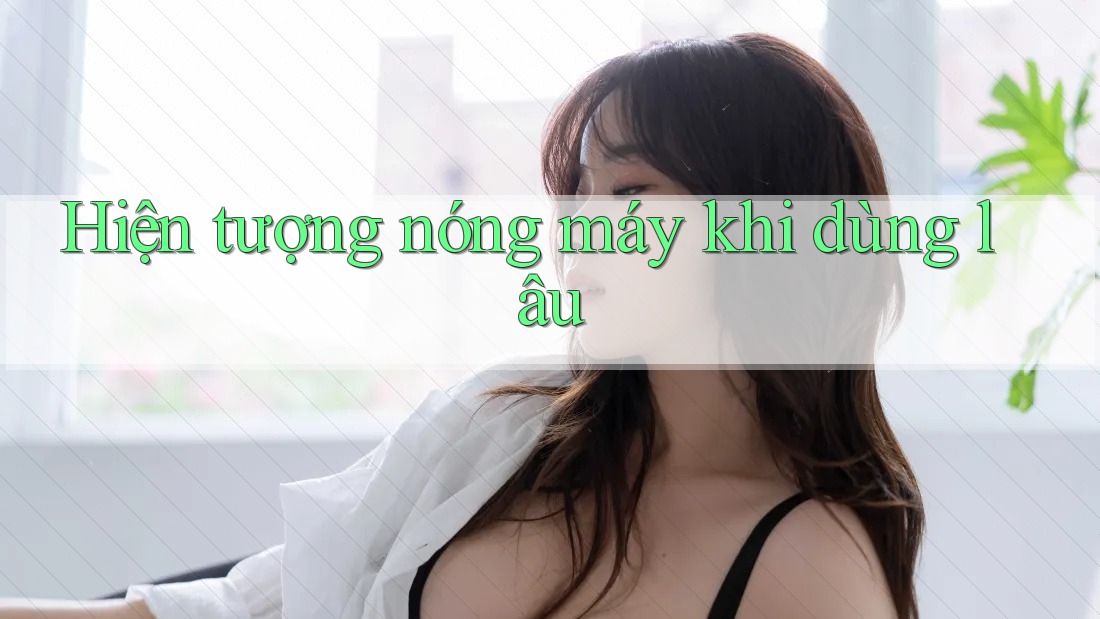 Hiện tượng nóng máy khi dùng lâu