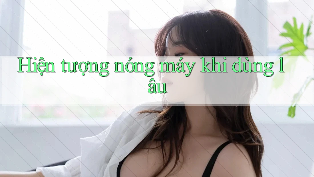 Hiện tượng nóng máy khi dùng lâu