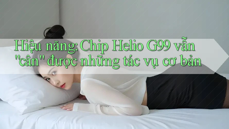 Hiệu năng: Chip Helio G99 vẫn “cân” được những tác vụ cơ bản