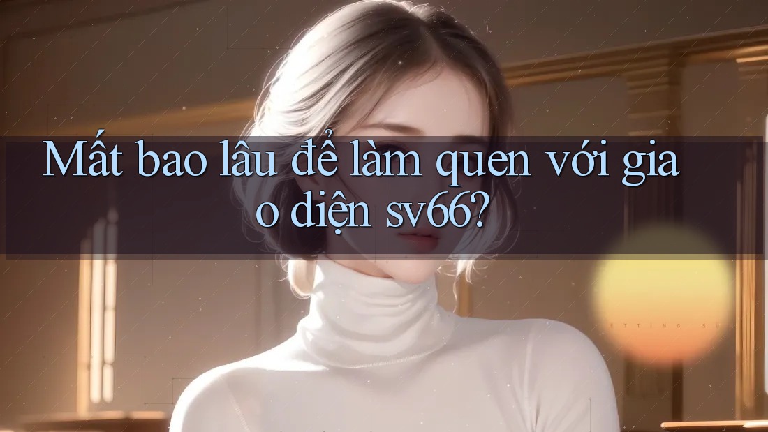 Mất bao lâu để làm quen với giao diện sv66? Mất bao lâu để làm quen với giao diện sv66?