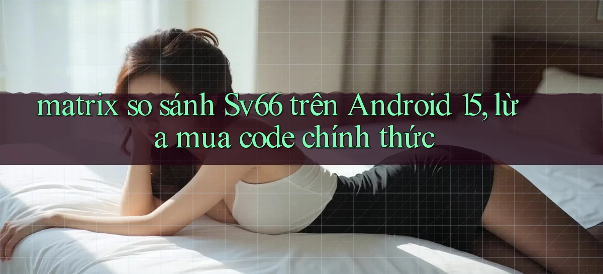 matrix so sánh Sv66 trên Android 15, lừa mua code chính thức