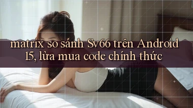 matrix so sánh Sv66 trên Android 15, lừa mua code chính thức