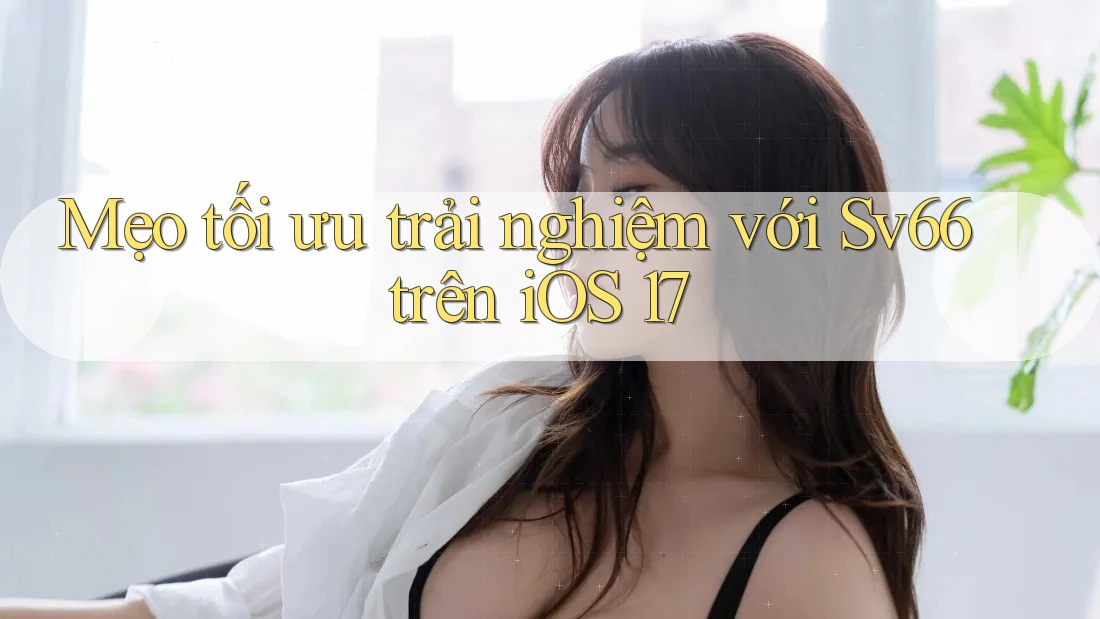 Mẹo tối ưu trải nghiệm với Sv66 trên iOS 17