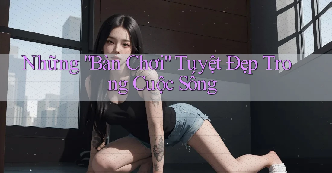 Những “Bàn Chơi” Tuyệt Đẹp Trong Cuộc Sống Những “Bàn Chơi” Tuyệt Đẹp Trong Cuộc Sống