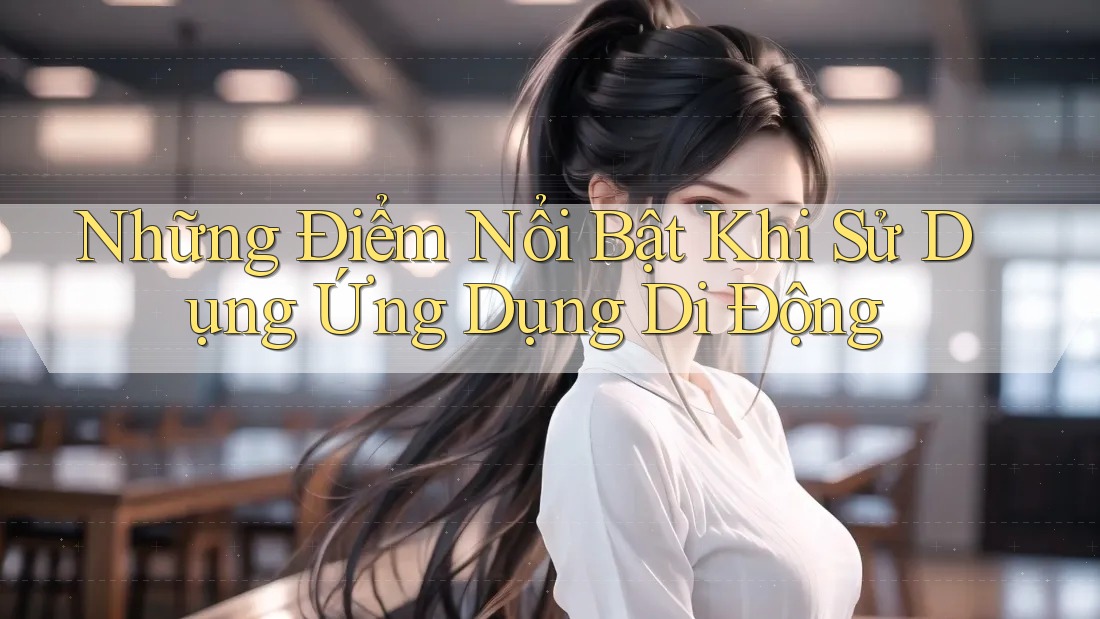 Những Điểm Nổi Bật Khi Sử Dụng Ứng Dụng Di Động