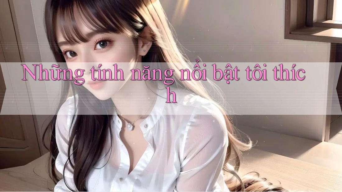 Những tính năng nổi bật tôi thích Những tính năng nổi bật tôi thích