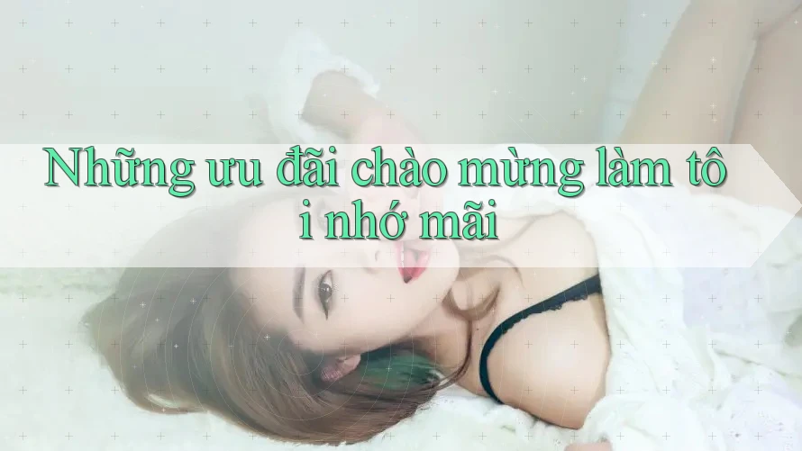 Những ưu đãi chào mừng làm tôi nhớ mãi