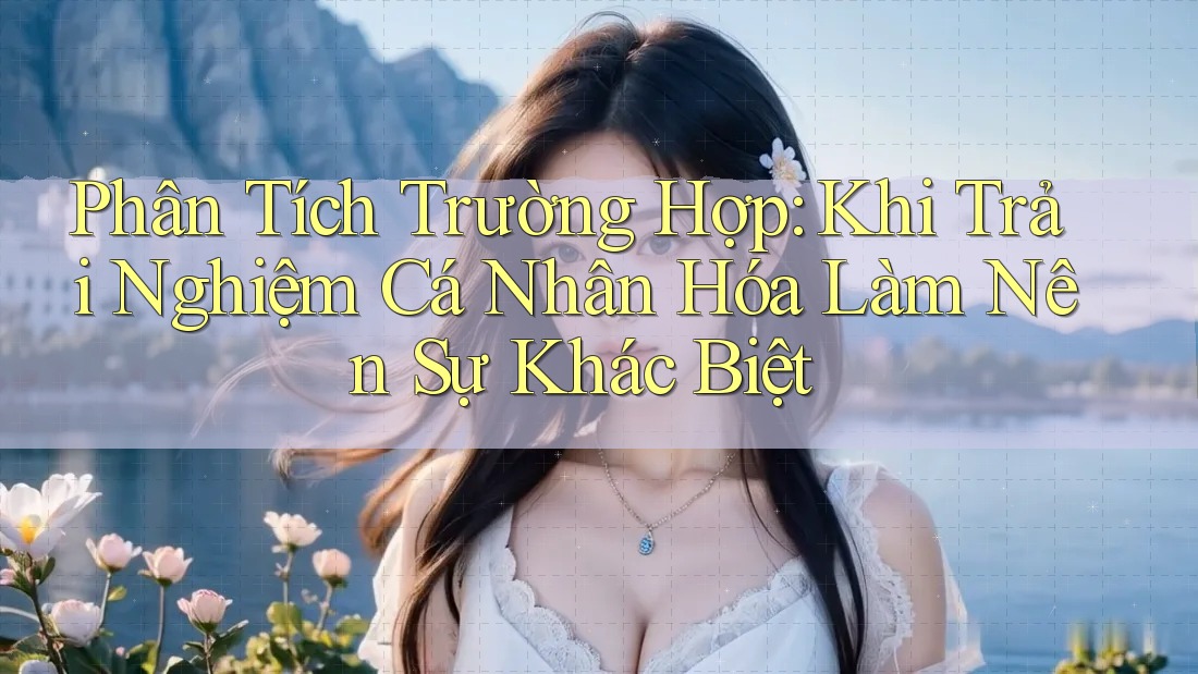 Phân Tích Trường Hợp: Khi Trải Nghiệm Cá Nhân Hóa Làm Nên Sự Khác Biệt Phân Tích Trường Hợp: Khi Trải Nghiệm Cá Nhân Hóa Làm Nên Sự Khác Biệt