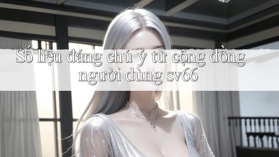 Số liệu đáng chú ý từ cộng đồng người dùng sv66