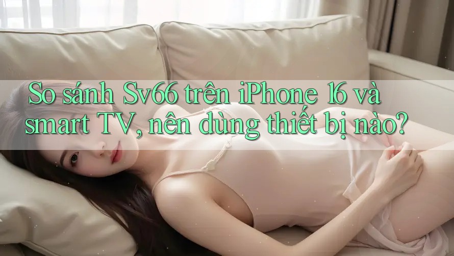 So sánh Sv66 trên iPhone 16 và smart TV, nên dùng thiết bị nào?