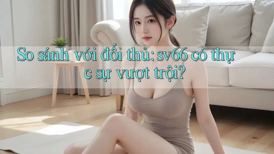 So sánh với đối thủ: sv66 có thực sự vượt trội?