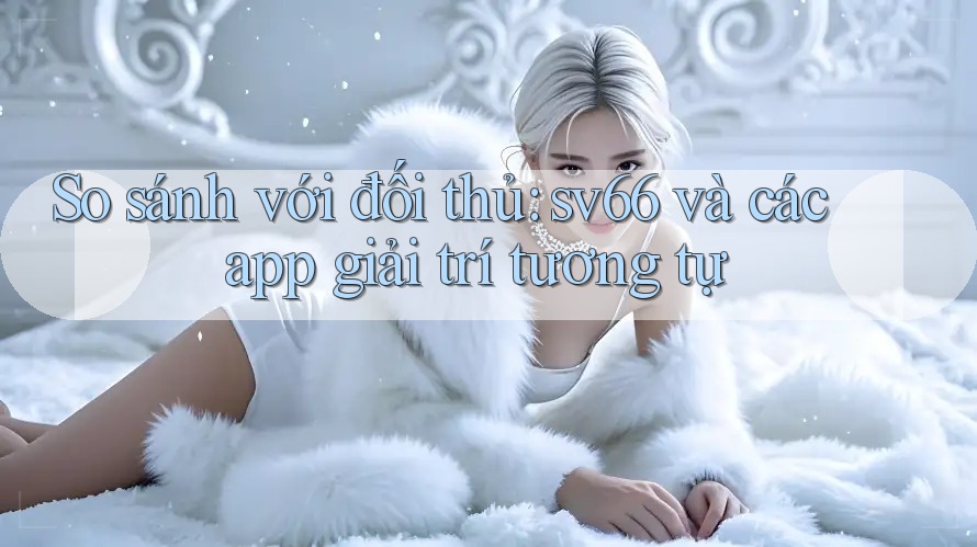 So sánh với đối thủ: sv66 và các app giải trí tương tự