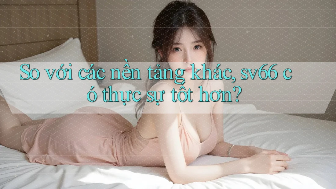 So với các nền tảng khác, sv66 có thực sự tốt hơn?
