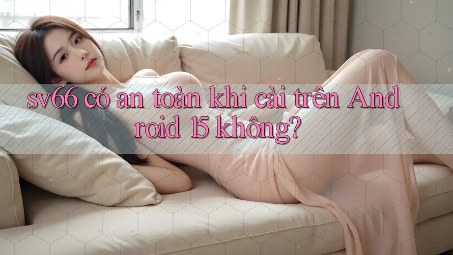 sv66 có an toàn khi cài trên Android 15 không?