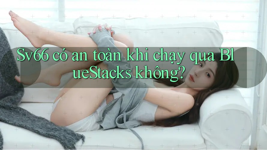 Sv66 có an toàn khi chạy qua BlueStacks không?