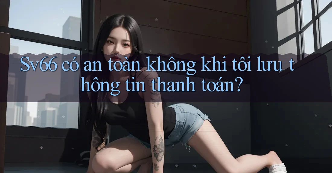 Sv66 có an toàn không khi tôi lưu thông tin thanh toán?
