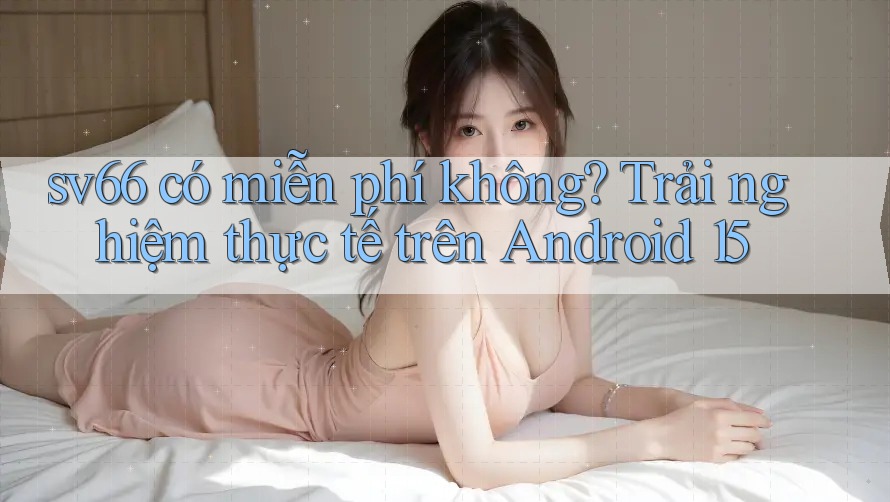 sv66 có miễn phí không? Trải nghiệm thực tế trên Android 15