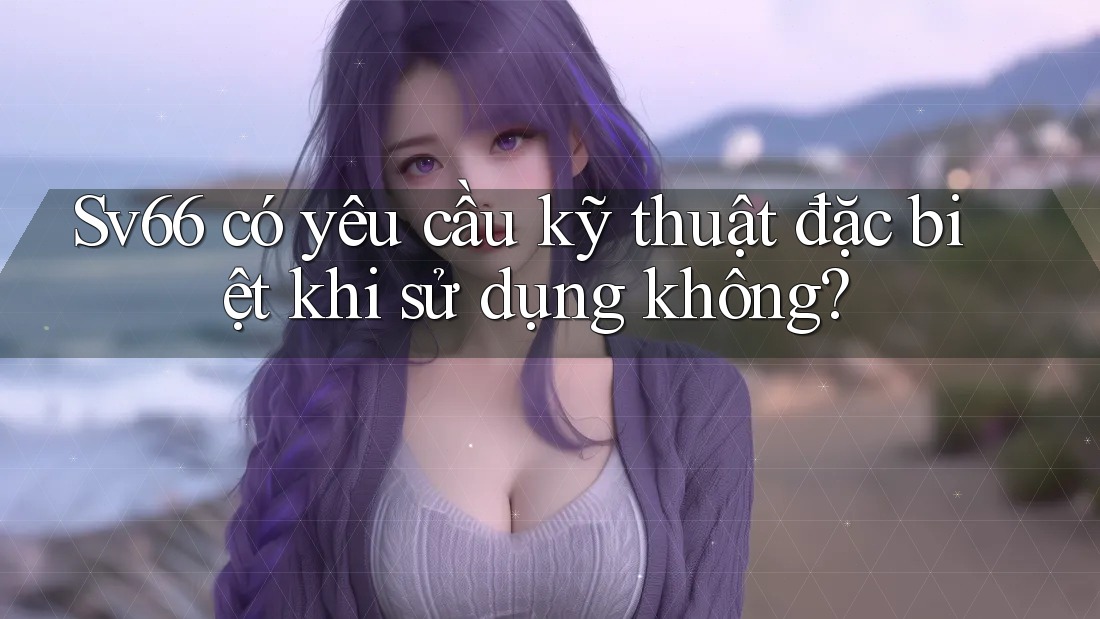 Sv66 có yêu cầu kỹ thuật đặc biệt khi sử dụng không? Sv66 có yêu cầu kỹ thuật đặc biệt khi sử dụng không?